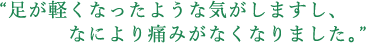 足が軽くなったような気がしますし、なにより痛みがなくなりました。