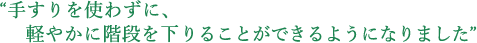 “手すりを使わずに、軽やかに階段を下りることができるようになりました”