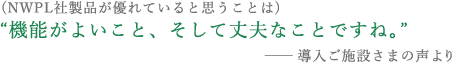 （NWPL社製品が優れていると思うことは） “機能がよいこと、そして丈夫なことですね。